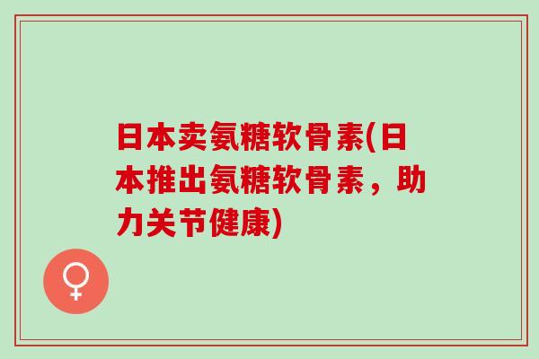 日本卖氨糖软骨素(日本推出氨糖软骨素，助力关节健康)
