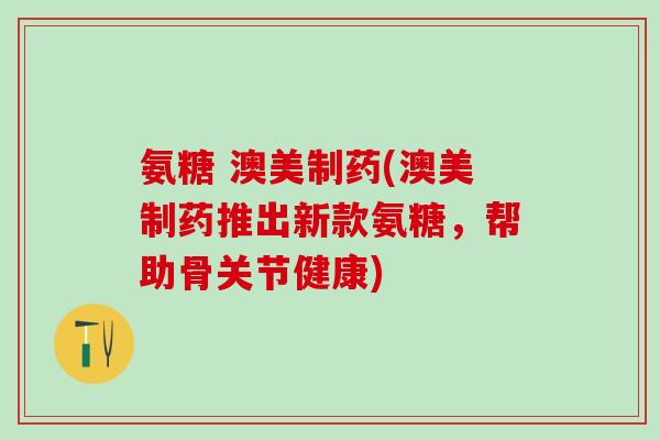 氨糖 澳美制药(澳美制药推出新款氨糖，帮助骨关节健康)