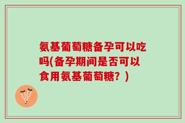 氨基葡萄糖备孕可以吃吗(备孕期间是否可以食用氨基葡萄糖？)