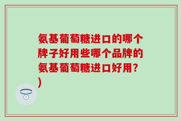 氨基葡萄糖进口的哪个牌子好用些哪个品牌的氨基葡萄糖进口好用？)