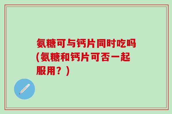 氨糖可与钙片同时吃吗(氨糖和钙片可否一起服用？)