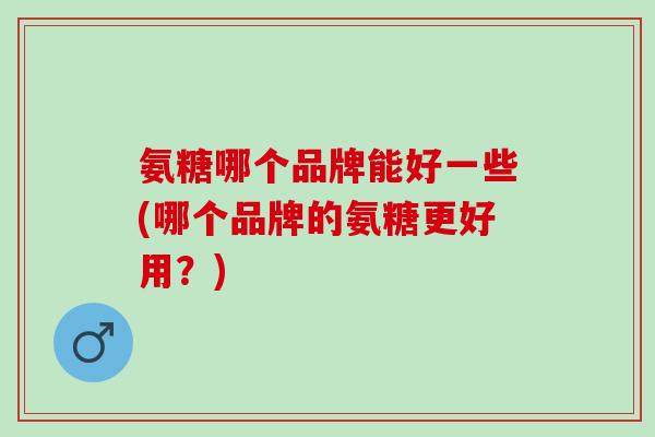 氨糖哪个品牌能好一些(哪个品牌的氨糖更好用？)