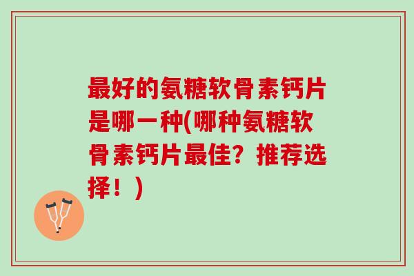 好的氨糖软骨素钙片是哪一种(哪种氨糖软骨素钙片佳?推荐选择!) 好的氨糖软骨素钙片是哪一种(哪种氨糖软骨素钙片佳?推荐选择!)