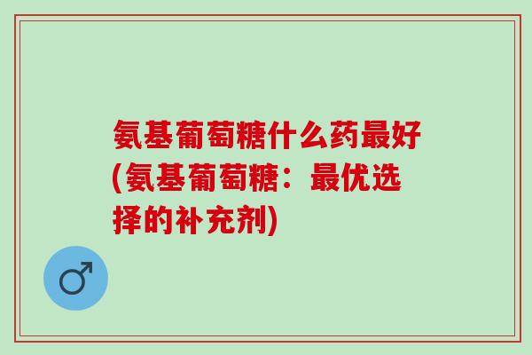 氨基葡萄糖什么药最好(氨基葡萄糖：最优选择的补充剂)