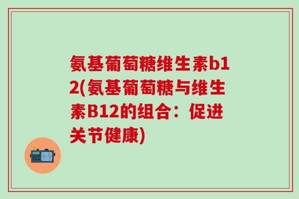 氨基葡萄糖维生素b12(氨基葡萄糖与维生素B12的组合：促进关节健康)