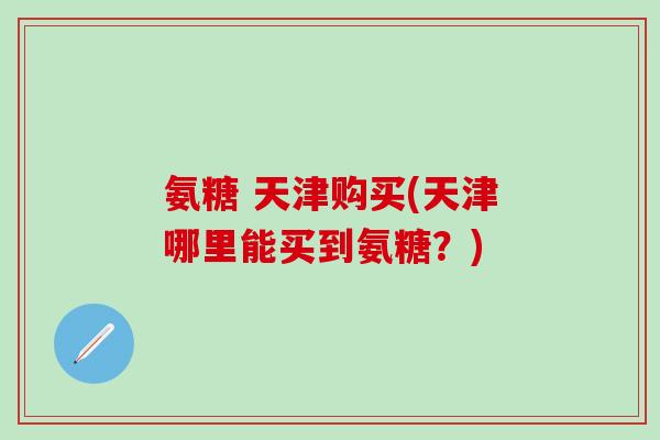 氨糖 天津购买(天津哪里能买到氨糖？)