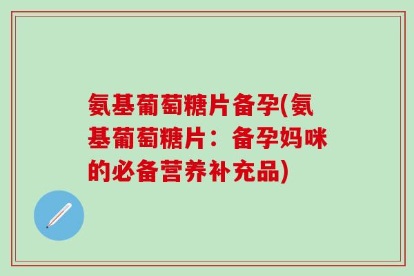 氨基葡萄糖片备孕(氨基葡萄糖片：备孕妈咪的必备营养补充品)