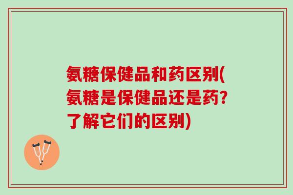 氨糖保健品和药区别(氨糖是保健品还是药？了解它们的区别)