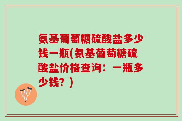氨基葡萄糖硫酸盐多少钱一瓶(氨基葡萄糖硫酸盐价格查询：一瓶多少钱？)