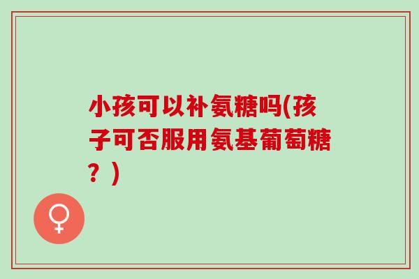 小孩可以补氨糖吗(孩子可否服用氨基葡萄糖？)