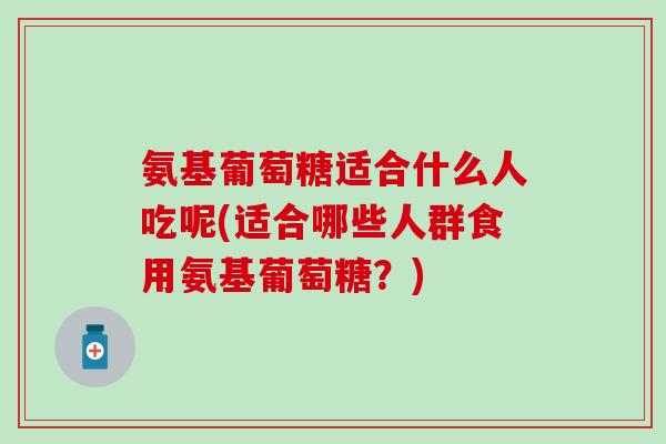 氨基葡萄糖适合什么人吃呢(适合哪些人群食用氨基葡萄糖？)