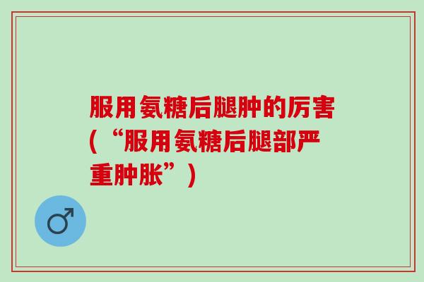 服用氨糖后腿肿的厉害(“服用氨糖后腿部严重肿胀”)