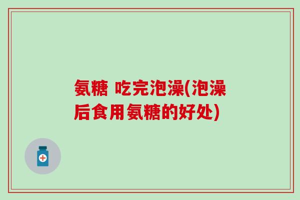 氨糖 吃完泡澡(泡澡后食用氨糖的好处)