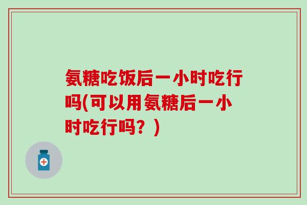 氨糖吃饭后一小时吃行吗(可以用氨糖后一小时吃行吗？)