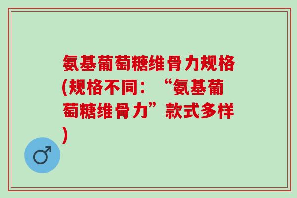 氨基葡萄糖维骨力规格(规格不同：“氨基葡萄糖维骨力”款式多样)