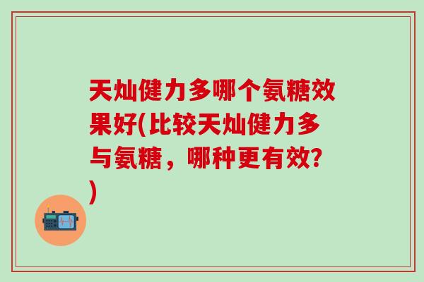 天灿健力多哪个氨糖效果好(比较天灿健力多与氨糖，哪种更有效？)