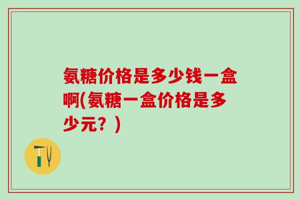 氨糖价格是多少钱一盒啊(氨糖一盒价格是多少元？)