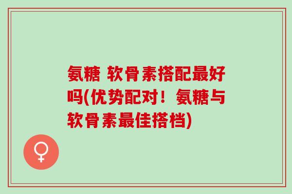氨糖 软骨素搭配最好吗(优势配对！氨糖与软骨素最佳搭档)