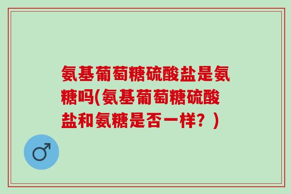 氨基葡萄糖硫酸盐是氨糖吗(氨基葡萄糖硫酸盐和氨糖是否一样?) 氨基葡萄糖硫酸盐是氨糖吗(氨基葡萄糖硫酸盐和氨糖是否一样?)