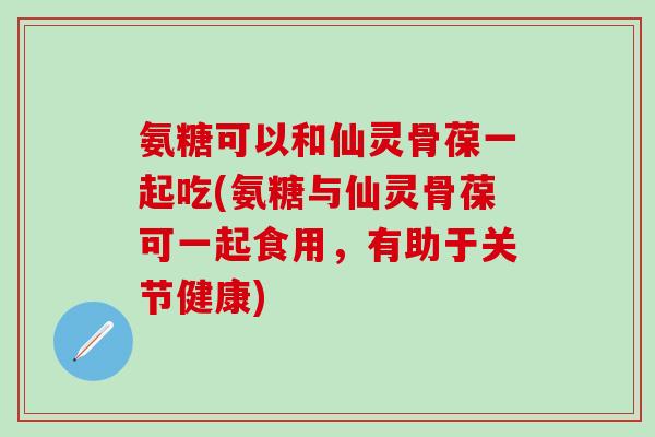 氨糖可以和仙灵骨葆一起吃(氨糖与仙灵骨葆可一起食用，有助于关节健康)