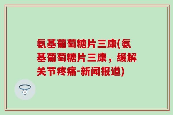 氨基葡萄糖片三康(氨基葡萄糖片三康，缓解关节疼痛-新闻报道)