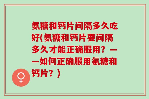 氨糖和钙片间隔多久吃好(氨糖和钙片要间隔多久才能正确服用？——如何正确服用氨糖和钙片？)
