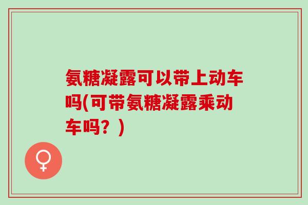 氨糖凝露可以带上动车吗(可带氨糖凝露乘动车吗?) 氨糖凝露可以带上动车吗(可带氨糖凝露乘动车吗?)