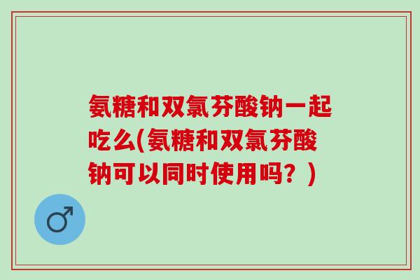 氨糖和双氯芬酸钠一起吃么(氨糖和双氯芬酸钠可以同时使用吗？)