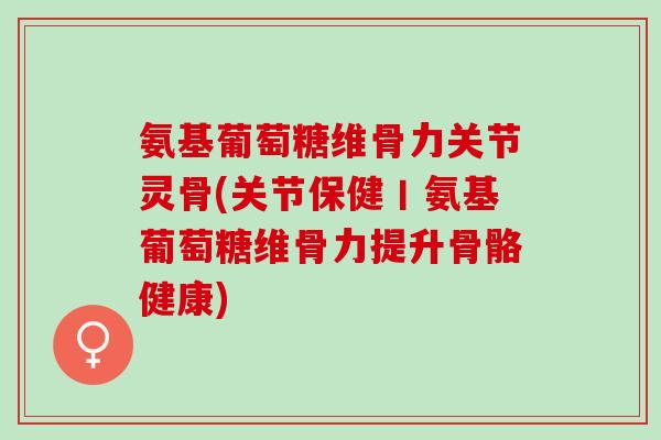 氨基葡萄糖维骨力关节灵骨(关节保健丨氨基葡萄糖维骨力提升骨骼健康)
