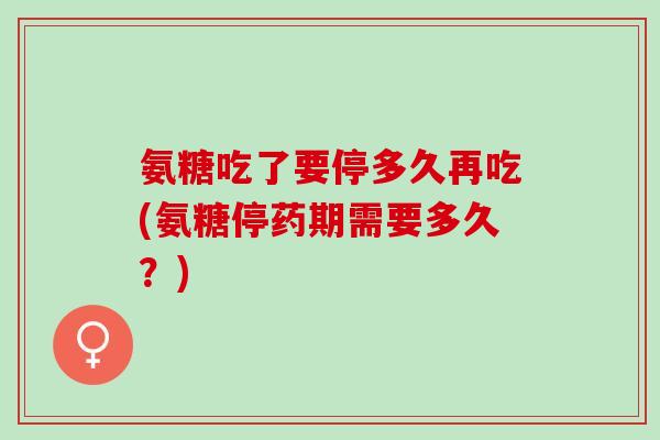 氨糖吃了要停多久再吃(氨糖停药期需要多久？)