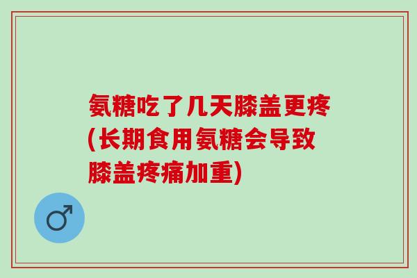氨糖吃了几天膝盖更疼(长期食用氨糖会导致膝盖疼痛加重)