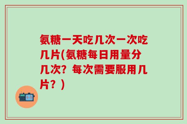 氨糖一天吃几次一次吃几片(氨糖每日用量分几次？每次需要服用几片？)