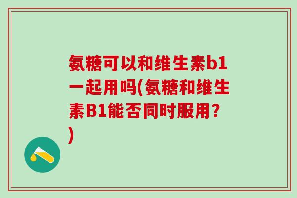 氨糖可以和维生素b1一起用吗(氨糖和维生素B1能否同时服用？)
