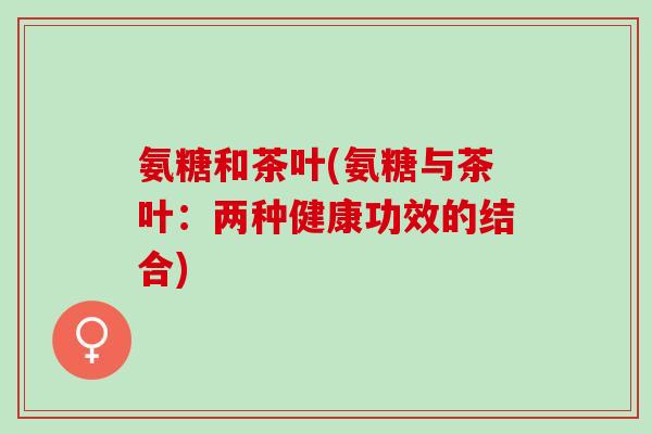 氨糖和茶叶(氨糖与茶叶：两种健康功效的结合)