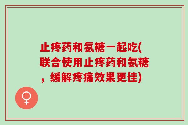 止疼药和氨糖一起吃(联合使用止疼药和氨糖，缓解疼痛效果更佳)
