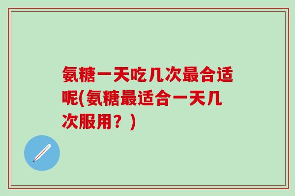 氨糖一天吃几次最合适呢(氨糖最适合一天几次服用？)