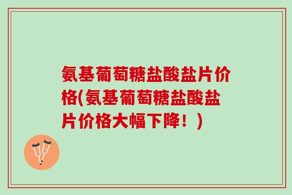氨基葡萄糖盐酸盐片价格(氨基葡萄糖盐酸盐片价格大幅下降！)