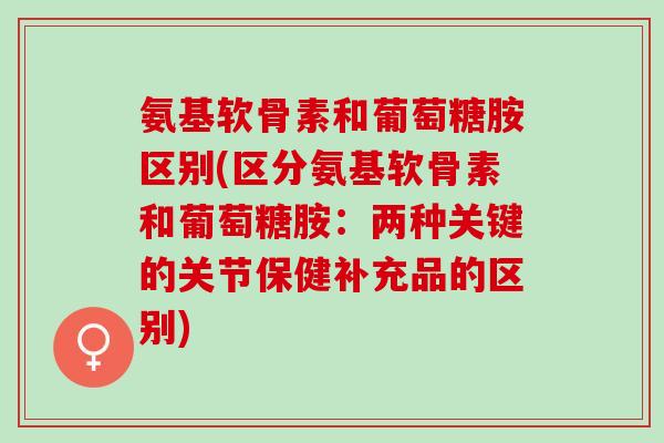 氨基软骨素和葡萄糖胺区别(区分氨基软骨素和葡萄糖胺：两种关键的关节保健补充品的区别)