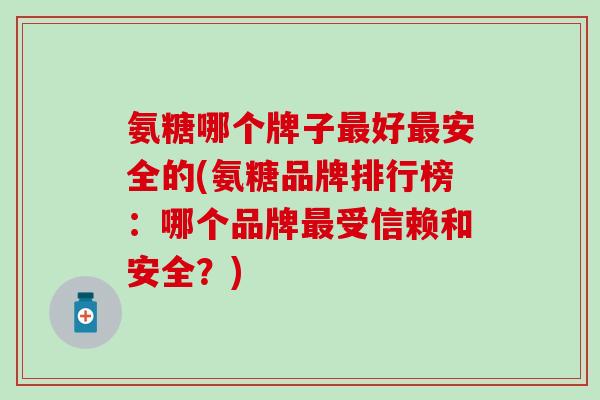 氨糖哪个牌子最好最安全的(氨糖品牌排行榜：哪个品牌最受信赖和安全？)