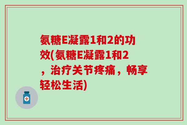 氨糖E凝露1和2的功效(氨糖E凝露1和2，治疗关节疼痛，畅享轻松生活)