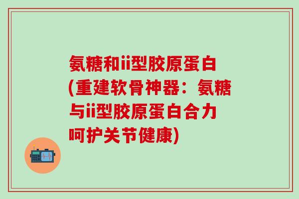 氨糖和ii型胶原蛋白(重建软骨神器:氨糖与ii型胶原蛋白合力呵护关节健康) 氨糖和ii型胶原蛋白(重建软骨神器:氨糖与ii型胶原蛋白合力呵护关节健康)