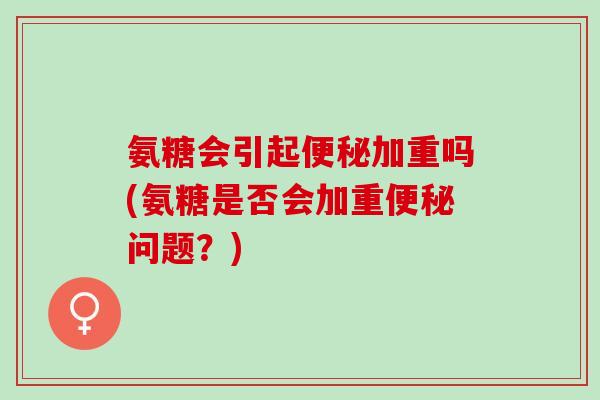 氨糖会引起加重吗(氨糖是否会加重问题?) 氨糖会引起加重吗(氨糖是否会加重问题?)