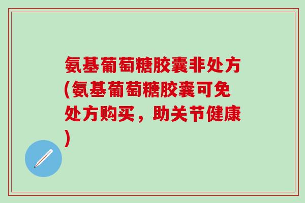 氨基葡萄糖胶囊非处方(氨基葡萄糖胶囊可免处方购买，助关节健康)