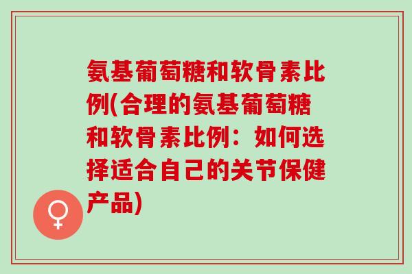 氨基葡萄糖和软骨素比例(合理的氨基葡萄糖和软骨素比例：如何选择适合自己的关节保健产品)