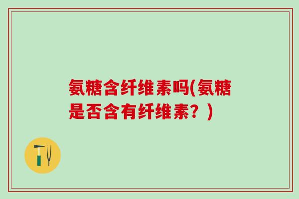 氨糖含纤维素吗(氨糖是否含有纤维素？)