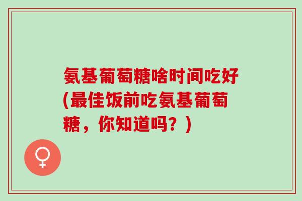 氨基葡萄糖啥时间吃好(最佳饭前吃氨基葡萄糖，你知道吗？)