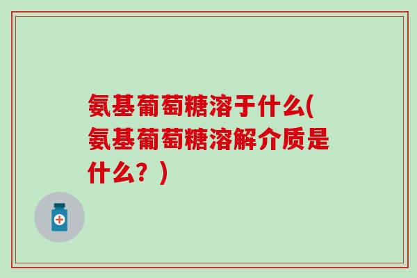 氨基葡萄糖溶于什么(氨基葡萄糖溶解介质是什么？)