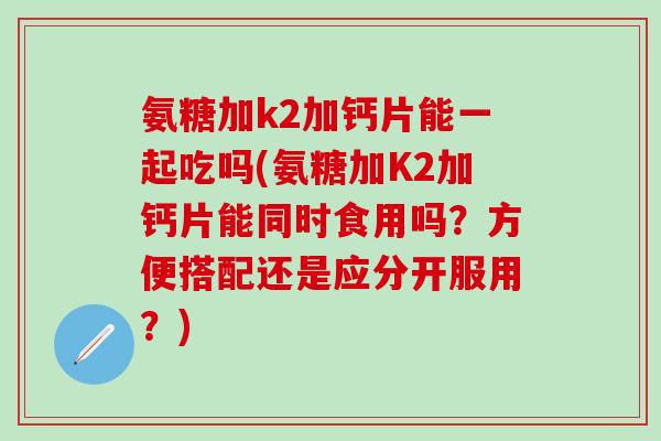 氨糖加k2加钙片能一起吃吗(氨糖加K2加钙片能同时食用吗？方便搭配还是应分开服用？)