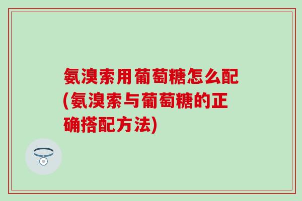 氨溴索用葡萄糖怎么配(氨溴索与葡萄糖的正确搭配方法)