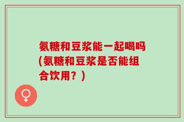 氨糖和豆浆能一起喝吗(氨糖和豆浆是否能组合饮用？)